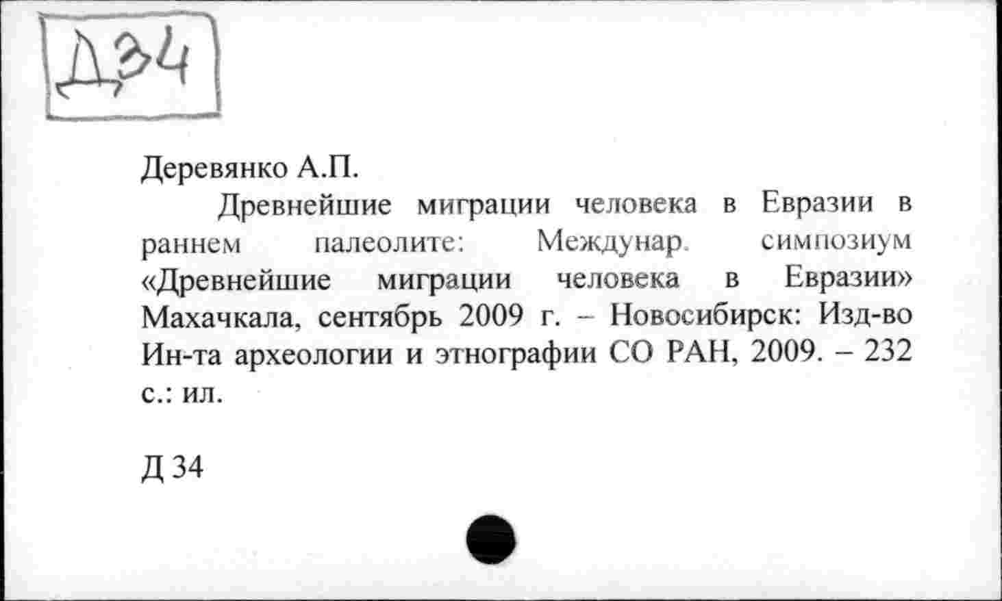 ﻿Деревянко А.П.
Древнейшие миграции человека в Евразии в раннем палеолите:	Междунар. симпозиум
«Древнейшие миграции человека в Евразии» Махачкала, сентябрь 2009 г. - Новосибирск: Изд-во Ин-та археологии и этнографии СО РАН, 2009. - 232 с.: ил.
Д34